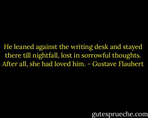 He leaned against the writing desk and stayed there till nightfall, lost in sorrowful thoughts. After all, she had loved him. - Gustave Flaubert