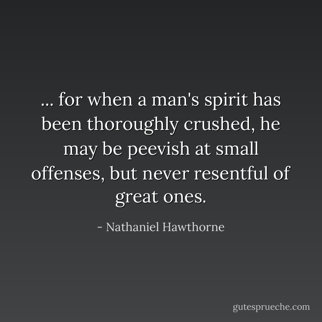 ... for when a man's spirit has been thoroughly crushed, he may be peevish at small offenses, but never resentful of great ones. - Nathaniel Hawthorne