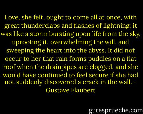 Love, she felt, ought to come all at once, with great thunderclaps and flashes of lightning; it was like a storm bursting upon life from the sky, uprooting it, overwhelming the will, and sweeping the heart into the abyss. It did not occur to her that rain forms puddles on a flat roof when the drainpipes are clogged, and she would have continued to feel secure if she had not suddenly discovered a crack in the wall. - Gustave Flaubert