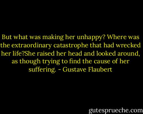 But what was making her unhappy? Where was the extraordinary catastrophe that had wrecked her life?She raised her head and looked around, as though trying to find the cause of her suffering. - Gustave Flaubert