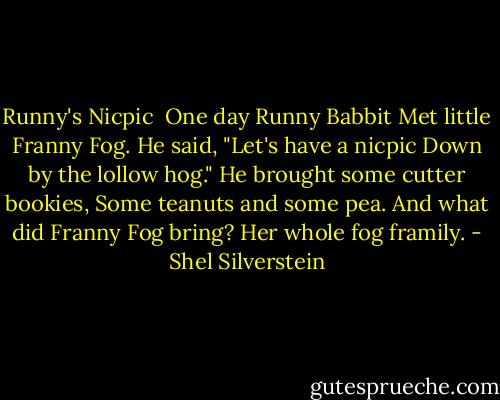 Runny's Nicpic<br /><br />One day Runny Babbit<br />Met little Franny Fog.<br />He said, "Let's have a nicpic<br />Down by the lollow hog."<br />He brought some cutter bookies,<br />Some teanuts and some pea.<br />And what did Franny Fog bring?<br />Her whole fog framily. - Shel Silverstein