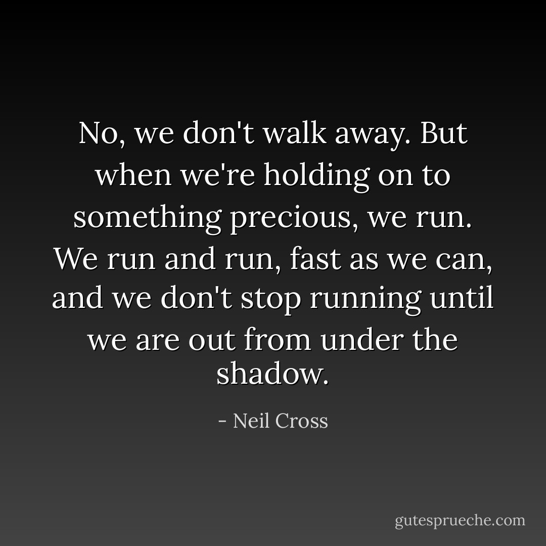 No, we don't walk away. But when we're holding on to something precious, we run. We run and run, fast as we can, and we don't stop running until we are out from under the shadow. - Neil Cross