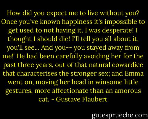 How did you expect me to live without you? Once you've known happiness it's impossible to get used to not having it. I was desperate! I thought I should die! I'll tell you all about it, you'll see... And you-- you stayed away from me!' He had been carefully avoiding her for the past three years, out of that natural cowardice that characterises the stronger sex; and Emma went on, moving her head in winsome little gestures, more affectionate than an amorous cat. - Gustave Flaubert