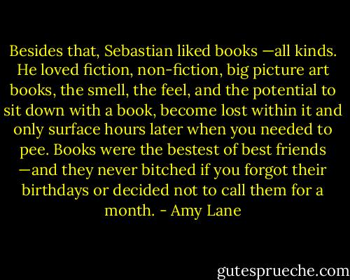 Besides that, Sebastian liked books —all kinds. He loved fiction, non-fiction, big picture art books, the smell, the feel, and the potential to sit down with a book, become lost within it and only surface hours later when you needed to pee. Books were the bestest of best friends —and they never bitched if you forgot their birthdays or decided not to call them for a month. - Amy Lane