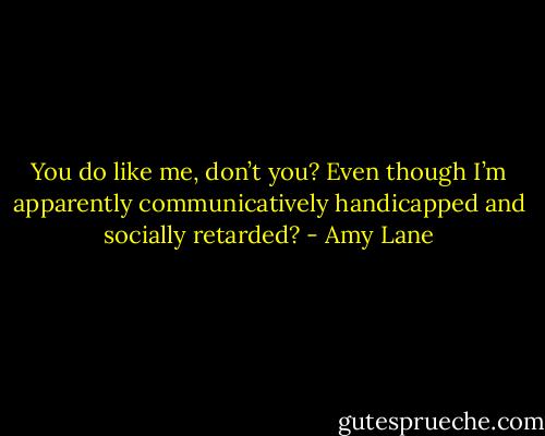 You do like me, don’t you? Even though I’m apparently communicatively handicapped and socially retarded? - Amy Lane