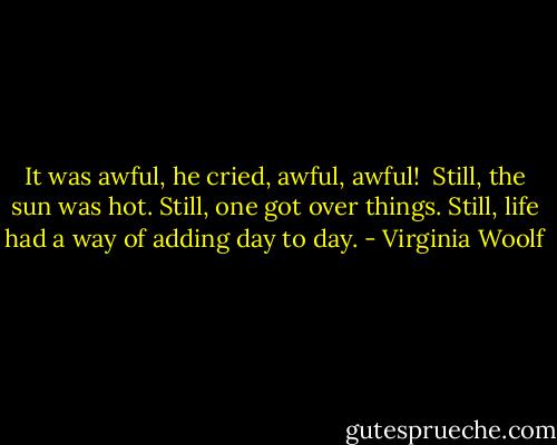 It was awful, he cried, awful, awful!<br /><br />Still, the sun was hot. Still, one got over things. Still, life had a way of adding day to day. - Virginia Woolf
