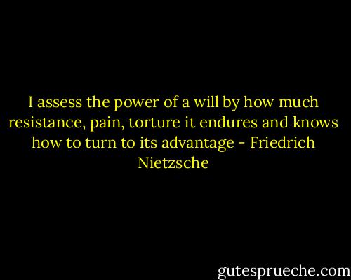 I assess the power of a will by how much resistance, pain, torture it endures and knows how to turn to its advantage - Friedrich Nietzsche