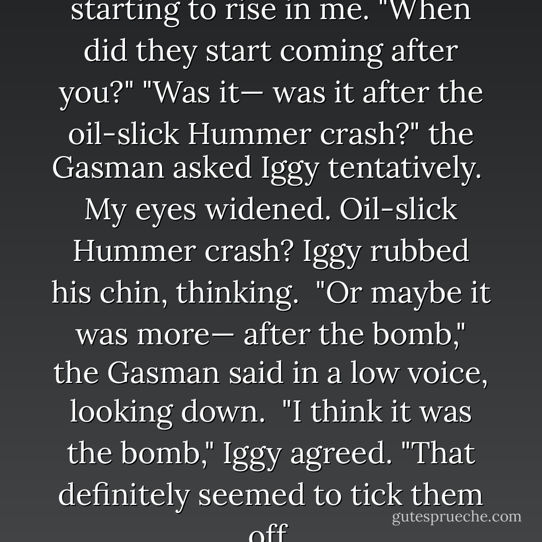 What?" I said, suspicion starting to rise in me. "When did they start coming after you?"<br />"Was it— was it after the oil-slick Hummer crash?" the Gasman asked Iggy tentatively. <br />My eyes widened. Oil-slick Hummer crash?<br />Iggy rubbed his chin, thinking. <br />"Or maybe it was more— after the bomb," the Gasman said in a low voice, looking down. <br />"I think it was the bomb," Iggy agreed. "That definitely seemed to tick them off. - James Patterson