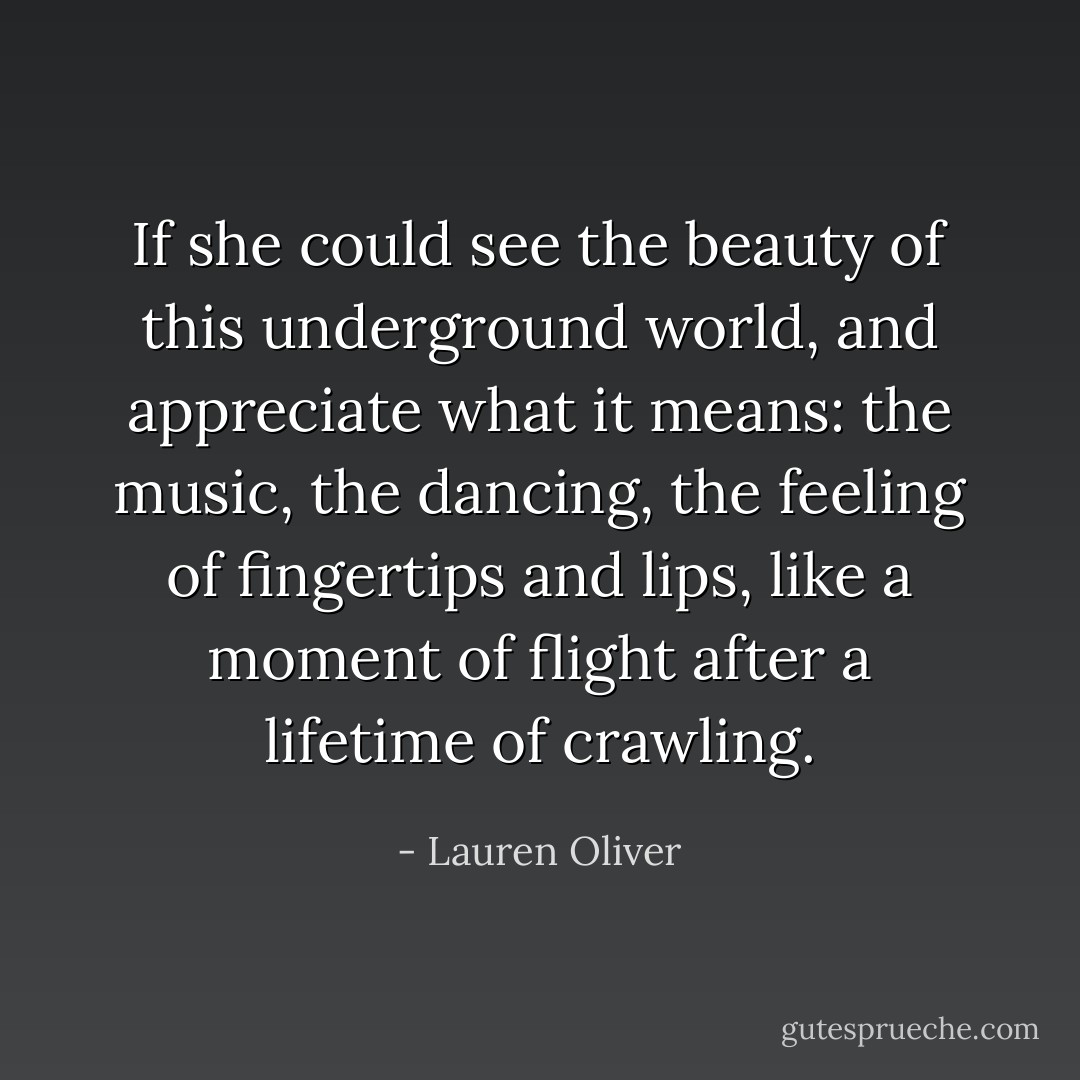 If she could see the beauty of this underground world, and appreciate what it means: the music, the dancing, the feeling of fingertips and lips, like a moment of flight after a lifetime of crawling. - Lauren Oliver