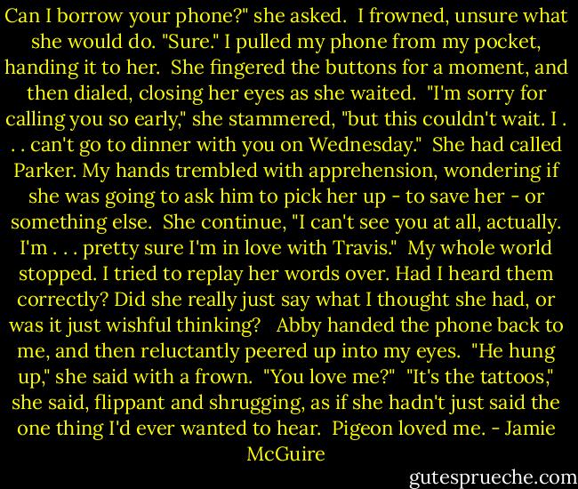 Can I borrow your phone?" she asked.<br /><br />I frowned, unsure what she would do. "Sure." I pulled my phone from my pocket, handing it to her.<br /><br />She fingered the buttons for a moment, and then dialed, closing her eyes as she waited.<br /><br />"I'm sorry for calling you so early," she stammered, "but this couldn't wait. I . . . can't go to dinner with you on Wednesday."<br /><br />She had called Parker. My hands trembled with apprehension, wondering if she was going to ask him to pick her up - to save her - or something else.<br /><br />She continue, "I can't see you at all, actually. I'm . . . pretty sure I'm in love with Travis."<br /><br />My whole world stopped. I tried to replay her words over. Had I heard them correctly? Did she really just say what I thought she had, or was it just wishful thinking? <br /><br />Abby handed the phone back to me, and then reluctantly peered up into my eyes.<br /><br />"He hung up," she said with a frown.<br /><br />"You love me?"<br /><br />"It's the tattoos," she said, flippant and shrugging, as if she hadn't just said the one thing I'd ever wanted to hear.<br /><br />Pigeon loved me. - Jamie McGuire