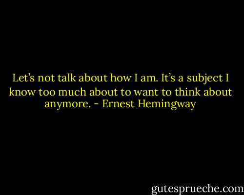 Let’s not talk about how I am. It’s a subject I know too much about to want to think about anymore. - Ernest Hemingway