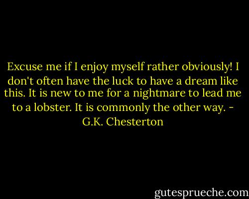 Excuse me if I enjoy myself rather obviously! I don't often have the luck to have a dream like this. It is new to me for a nightmare to lead me to a lobster. It is commonly the other way. - G.K. Chesterton