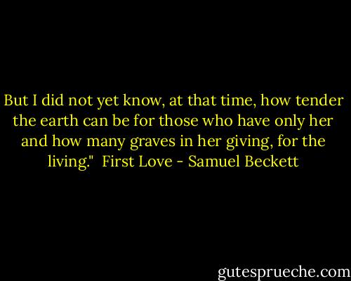 But I did not yet know, at that time, how tender the earth can be for those who have only her and how many graves in her giving, for the living."<br /><br />First Love - Samuel Beckett