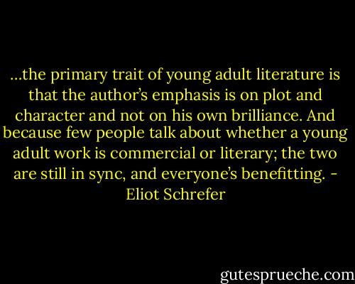 …the primary trait of young adult literature is that the author’s emphasis is on plot and character and not on his own brilliance. And because few people talk about whether a young adult work is commercial or literary; the two are still in sync, and everyone’s benefitting. - Eliot Schrefer