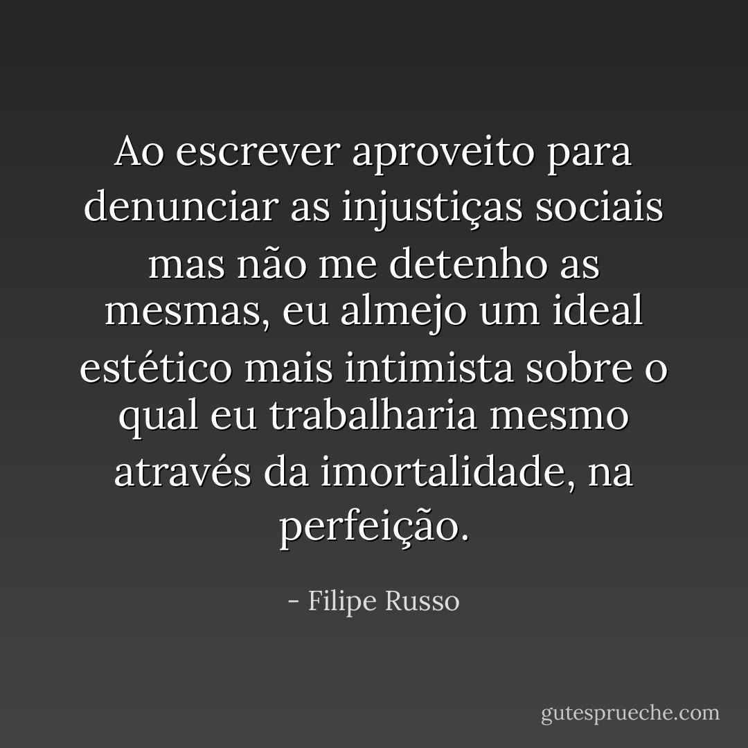 Ao escrever aproveito para denunciar as injustiças sociais mas não me detenho as mesmas, eu almejo um ideal estético mais intimista sobre o qual eu trabalharia mesmo através da imortalidade, na perfeição. - Filipe Russo