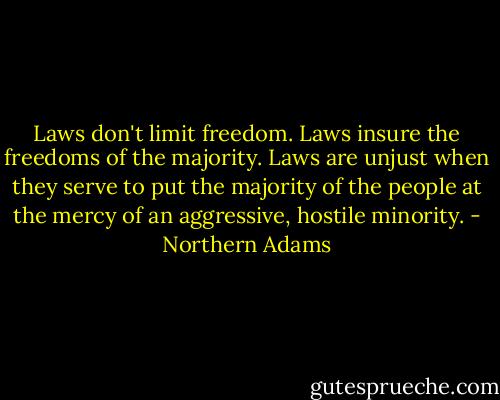 Laws don't limit freedom. Laws insure the freedoms of the majority. Laws are unjust when they serve to put the majority of the people at the mercy of an aggressive, hostile minority. - Northern Adams