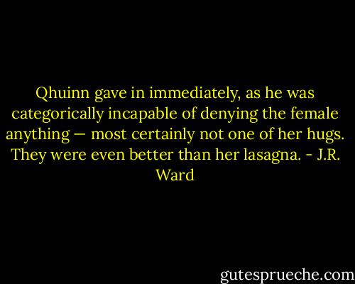 Qhuinn gave in immediately, as he was categorically incapable of denying the female anything — most certainly not one of her hugs. They were even better than her lasagna. - J.R. Ward