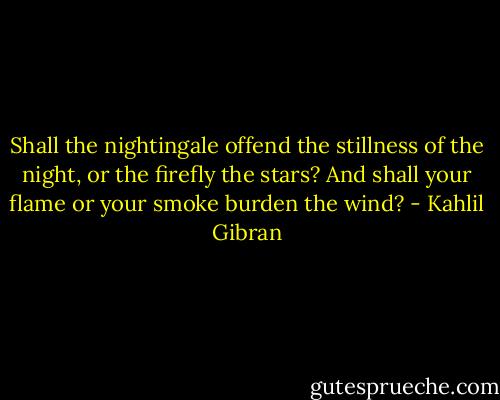 Shall the nightingale offend the stillness of the night, or the firefly the stars? And shall your flame or your smoke burden the wind? - Kahlil Gibran