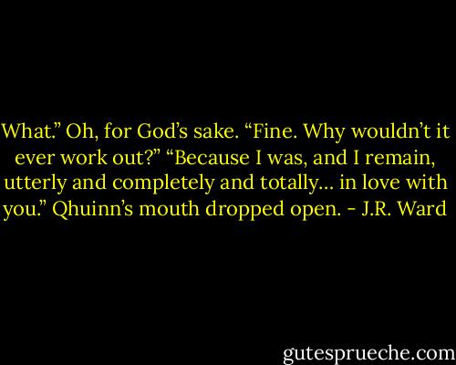 What.” Oh, for God’s sake. “Fine. Why wouldn’t it ever work out?”<br />“Because I was, and I remain, utterly and completely and totally… in love with you.” Qhuinn’s mouth dropped open. - J.R. Ward