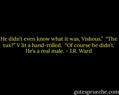 He didn’t even know what it was, Vishous.” <br />“The tux?” V lit a hand-rolled. <br />“Of course he didn’t. He’s a real male. - J.R. Ward