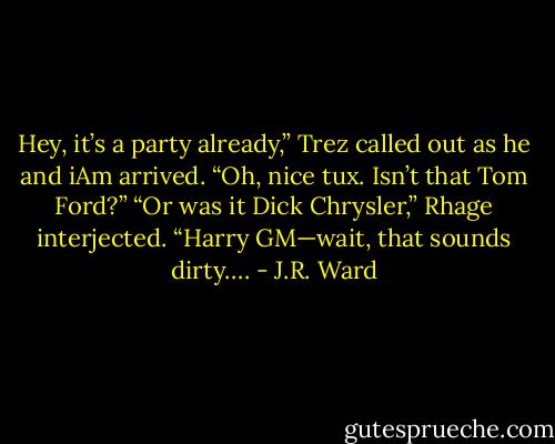 Hey, it’s a party already,” Trez called out as he and iAm arrived. “Oh, nice tux. Isn’t that Tom Ford?”<br />“Or was it Dick Chrysler,” Rhage interjected. “Harry GM—wait, that sounds dirty…. - J.R. Ward