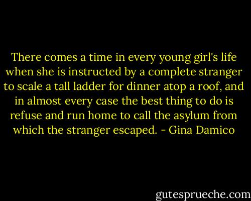 There comes a time in every young girl's life when she is instructed by a complete stranger to scale a tall ladder for dinner atop a roof, and in almost every case the best thing to do is refuse and run home to call the asylum from which the stranger escaped. - Gina Damico