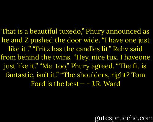 That is a beautiful tuxedo,” Phury announced as he and Z pushed the door wide. “I have one just like it .”<br />“Fritz has the candles lit,” Rehv said from behind the twins. “Hey, nice tux. I haveone just like it.”<br />“Me, too,” Phury agreed. “The fit is fantastic, isn’t it.”<br />“The shoulders, right? Tom Ford is the best— - J.R. Ward