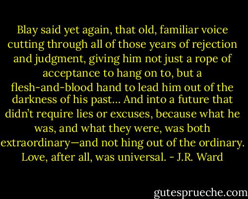 Blay said yet again, that old, familiar voice cutting through all of those years of rejection and judgment, giving him not just a rope of acceptance to hang on to, but a flesh-and-blood hand to lead him out of the darkness of his past… And into a future that didn’t require lies or excuses, because what he was, and what they were, was both extraordinary—and not hing out of the ordinary. Love, after all, was universal. - J.R. Ward