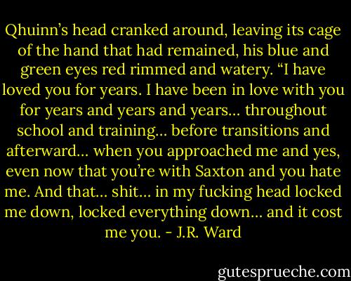 Qhuinn’s head cranked around, leaving its cage of the hand that had remained, his blue and green eyes red rimmed and watery. “I have loved you for years. I have been in love with you for years and years and years… throughout school and training… before transitions and afterward… when you approached me and yes, even now that you’re with Saxton and you hate me. And that… shit… in my fucking head locked me down, locked everything down… and it cost me you. - J.R. Ward