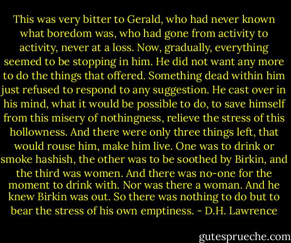 This was very bitter to Gerald, who had never known what boredom was, who had gone from activity to activity, never at a loss. Now, gradually, everything seemed to be stopping in him. He did not want any more to do the things that offered. Something dead within him just refused to respond to any suggestion. He cast over in his mind, what it would be possible to do, to save himself from this misery of nothingness, relieve the stress of this hollowness. And there were only three things left, that would rouse him, make him live. One was to drink or smoke hashish, the other was to be soothed by Birkin, and the third was women. And there was no-one for the moment to drink with. Nor was there a woman. And he knew Birkin was out. So there was nothing to do but to bear the stress of his own emptiness. - D.H. Lawrence