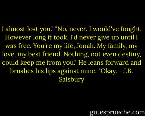 I almost lost you."<br />"No, never. I would've fought. However long it took. I'd never give up until I was free. You're my life, Jonah. My family, my love, my best friend. Nothing, not even destiny, could keep me from you."<br />He leans forward and brushes his lips against mine.<br />"Okay. - J.B. Salsbury