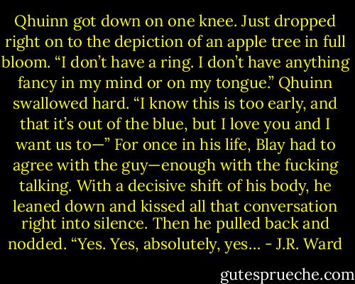Qhuinn got down on one knee. Just dropped right on to the depiction of an apple tree in full bloom. “I don’t have a ring. I don’t have anything fancy in my mind or on my tongue.” Qhuinn swallowed hard. “I know this is too early, and that it’s out of the blue, but I love you and I want us to—” For once in his life, Blay had to agree with the guy—enough with the fucking talking. With a decisive shift of his body, he leaned down and kissed all that conversation right into silence. Then he pulled back and nodded. “Yes. Yes, absolutely, yes… - J.R. Ward