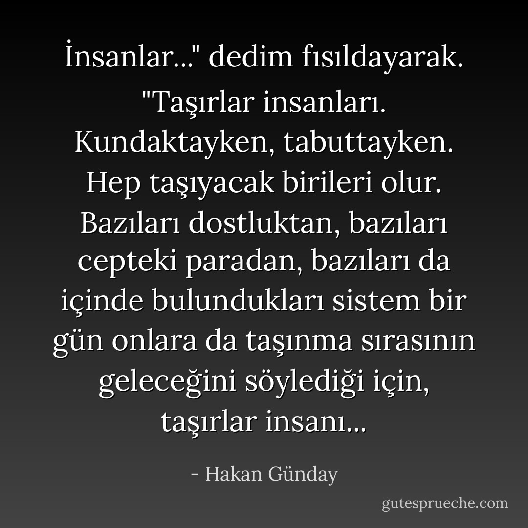 İnsanlar..." dedim fısıldayarak. "Taşırlar insanları. Kundaktayken, tabuttayken. Hep taşıyacak birileri olur. Bazıları dostluktan, bazıları cepteki paradan, bazıları da içinde bulundukları sistem bir gün onlara da taşınma sırasının geleceğini söylediği için, taşırlar insanı... - Hakan Günday