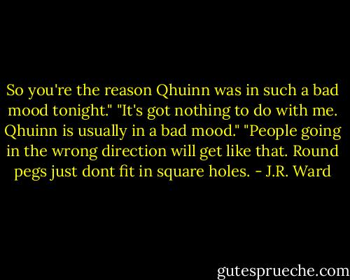 So you're the reason Qhuinn was in such a bad mood tonight."<br />"It's got nothing to do with me. Qhuinn is usually in a bad mood."<br />"People going in the wrong direction will get like that. Round pegs just dont fit in square holes. - J.R. Ward