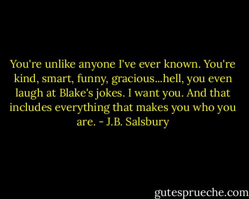 You're unlike anyone I've ever known. You're kind, smart, funny, gracious...hell, you even laugh at Blake's jokes. I want you. And that includes everything that makes you who you are. - J.B. Salsbury