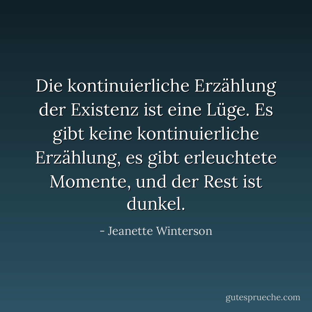 Die kontinuierliche Erzählung der Existenz ist eine Lüge. Es gibt keine kontinuierliche Erzählung, es gibt erleuchtete Momente, und der Rest ist dunkel. - Jeanette Winterson<