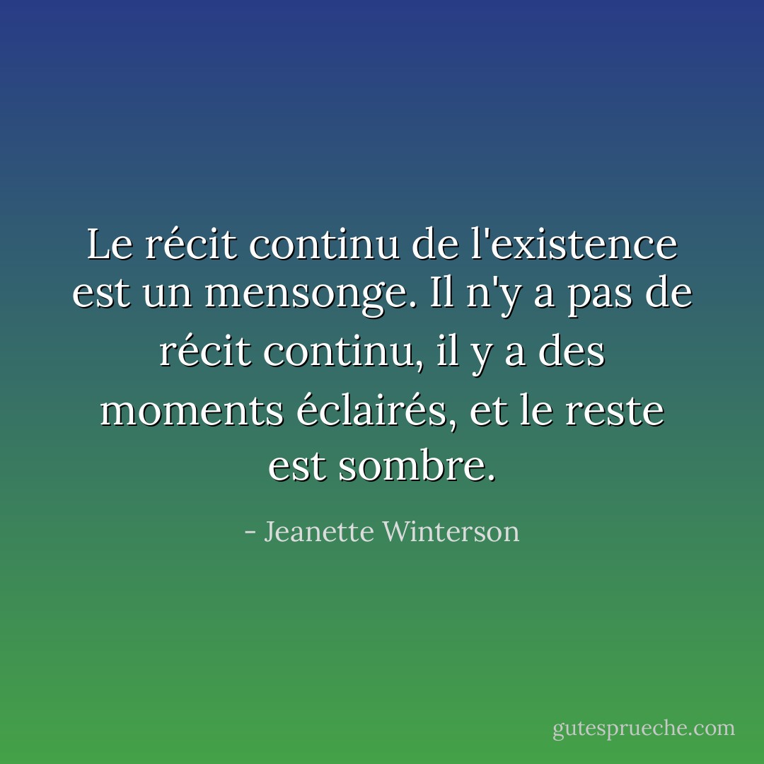 Le récit continu de l'existence est un mensonge. Il n'y a pas de récit continu, il y a des moments éclairés, et le reste est sombre. - Jeanette Winterson