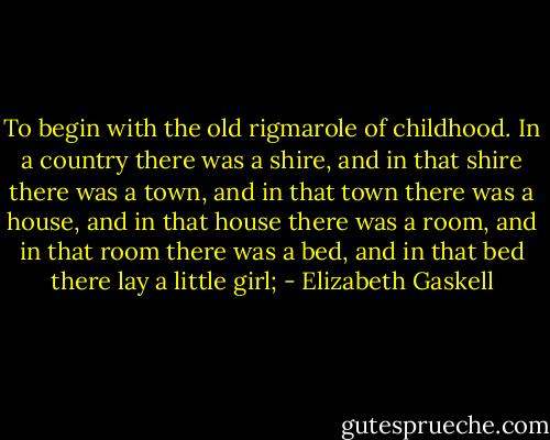 To begin with the old rigmarole of childhood. In a country there was a shire, and in that shire there was a town, and in that town there was a house, and in that house there was a room, and in that room there was a bed, and in that bed there lay a little girl; - Elizabeth Gaskell