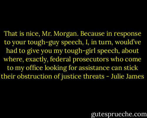 That is nice, Mr. Morgan. Because in response to your tough-guy speech, I, in turn, would’ve had to give you my tough-girl speech, about where, exactly, federal prosecutors who come to my office looking for assistance can stick their obstruction of justice threats - Julie James