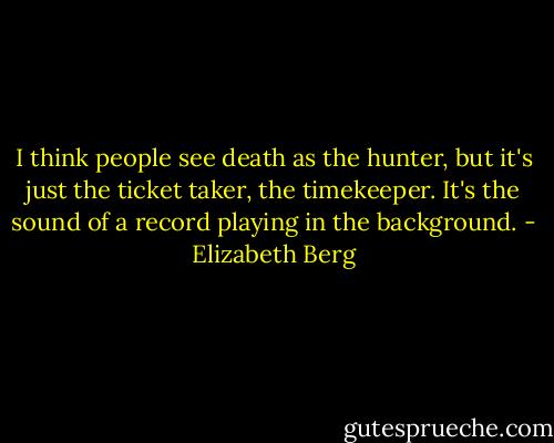 I think people see death as the hunter, but it's just the ticket taker, the timekeeper. It's the sound of a record playing in the background. - Elizabeth Berg