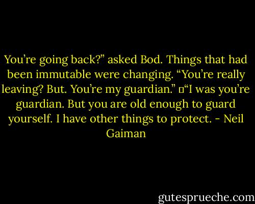 You’re going back?” asked Bod. Things that had been immutable were changing. “You’re really leaving? But. You’re my guardian.”<br />	“I was you’re guardian. But you are old enough to guard yourself. I have other things to protect. - Neil Gaiman