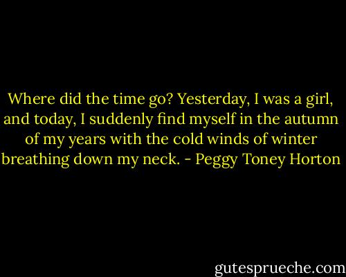 Where did the time go? Yesterday, I was a girl, and today, I suddenly find myself in the autumn of my years with the cold winds of winter breathing down my neck. - Peggy Toney Horton