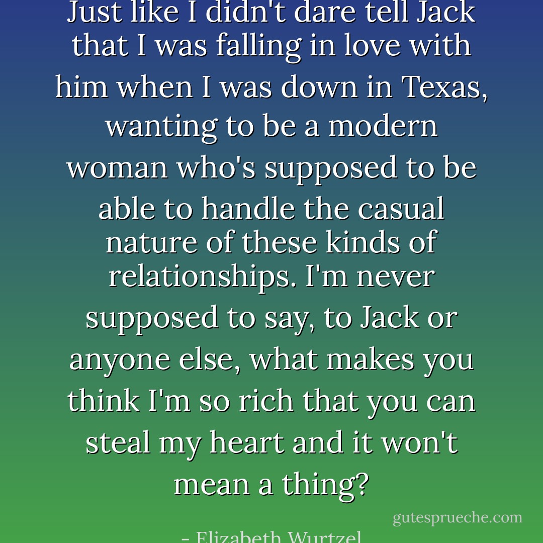 Just like I didn't dare tell Jack that I was falling in love with him when I was down in Texas, wanting to be a modern woman who's supposed to be able to handle the casual nature of these kinds of relationships. I'm never supposed to say, to Jack or anyone else, what makes you think I'm so rich that you can steal my heart and it won't mean a thing? - Elizabeth Wurtzel