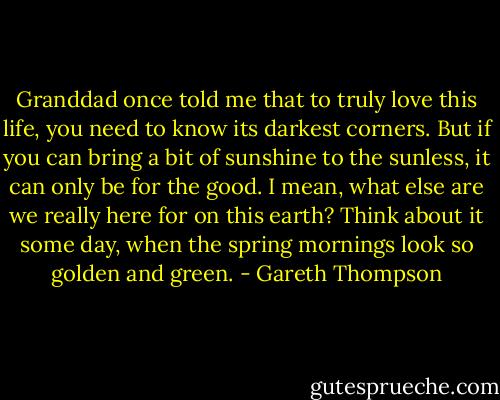 Granddad once told me that to truly love this life, you need to know its darkest corners. But if you can bring a bit of sunshine to the sunless, it can only be for the good. I mean, what else are we really here for on this earth? Think about it some day, when the spring mornings look so golden and green. - Gareth Thompson