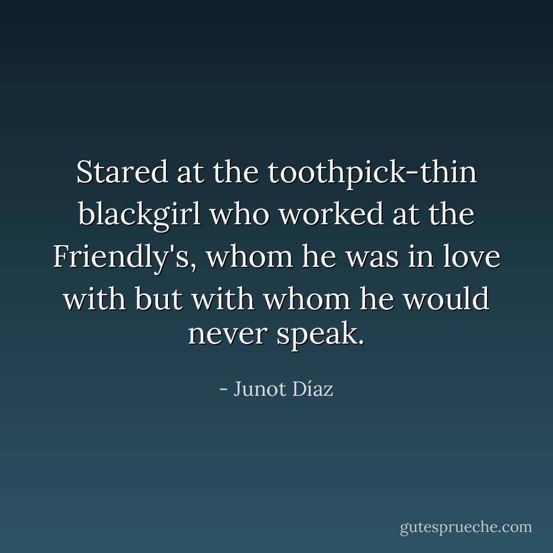 Stared at the toothpick-thin blackgirl who worked at the Friendly's, whom he was in love with but with whom he would never speak. - Junot Díaz