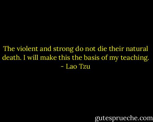 The violent and strong do not die their natural death. I will make this the basis of my teaching. - Lao Tzu