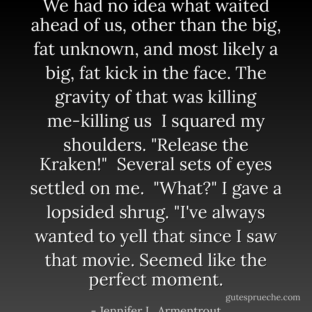 We had no idea what waited ahead of us, other than the big, fat unknown, and most likely a big, fat kick in the face. The gravity of that was killing me-killing <i>us</i><br /><br />I squared my shoulders. "Release the Kraken!"<br /><br />Several sets of eyes settled on me.<br /><br />"What?" I gave a lopsided shrug. "I've always wanted to yell that since I saw that movie. Seemed like the perfect moment. - Jennifer L. Armentrout