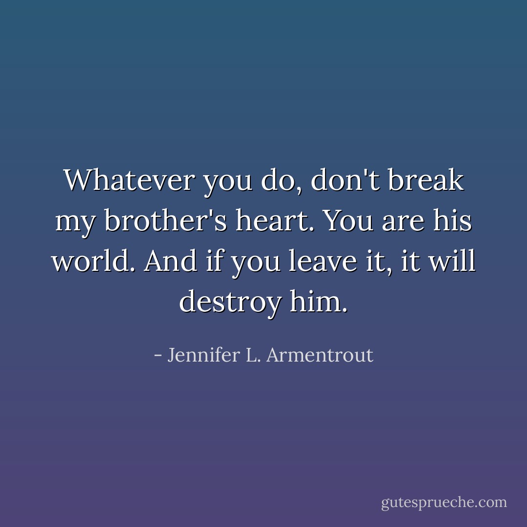 Whatever you do, don't break my brother's heart. You are his world. And if you leave it, it will destroy him. - Jennifer L. Armentrout