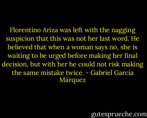 Florentino Ariza was left with the nagging suspicion that this was not her last word. He believed that when a woman says no, she is waiting to be urged before making her final decision, but with her he could not risk making the same mistake twice. - Gabriel García Márquez