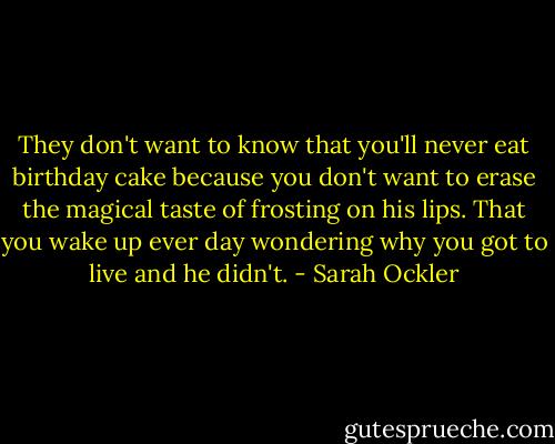 They don't want to know that you'll never eat birthday cake because you don't want to erase the magical taste of frosting on his lips. That you wake up ever day wondering why you got to live and he didn't. - Sarah Ockler